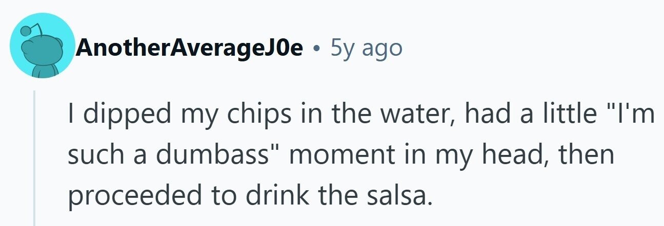 AnotherAverageJ0e . 5y ago | dipped my chips in the water, had a little I'm such a dumbass moment in my head, then proceeded to drink the salsa.