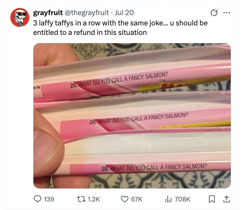 s grayfruit @thegrayfruit Jul 20 ... 3 laffy taffys in a row with the same joke... u should be entitled to a refund in this situation 26. WHAT DO YOU CALL A FANCY SALMON? B a 26. WHAT DO YOU CALL A FANCY SALMON? 26. WHAT DO YOU CALL A FANCY SALMON? 139 1.2K 67K del 708K