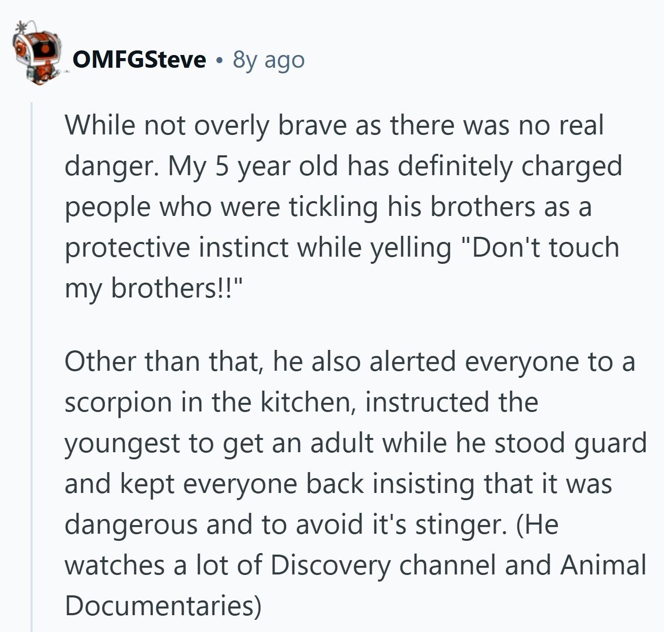 OMFGSteve 8y ago While not overly brave as there was no real danger. My 5 year old has definitely charged people who were tickling his brothers as a protective instinct while yelling Don't touch my brothers!! Other than that, he also alerted everyone to a scorpion in the kitchen, instructed the youngest to get an adult while he stood guard and kept everyone back insisting that it was dangerous and to avoid it's stinger. (Не watches a lot of Discovery channel and Animal Documentaries)