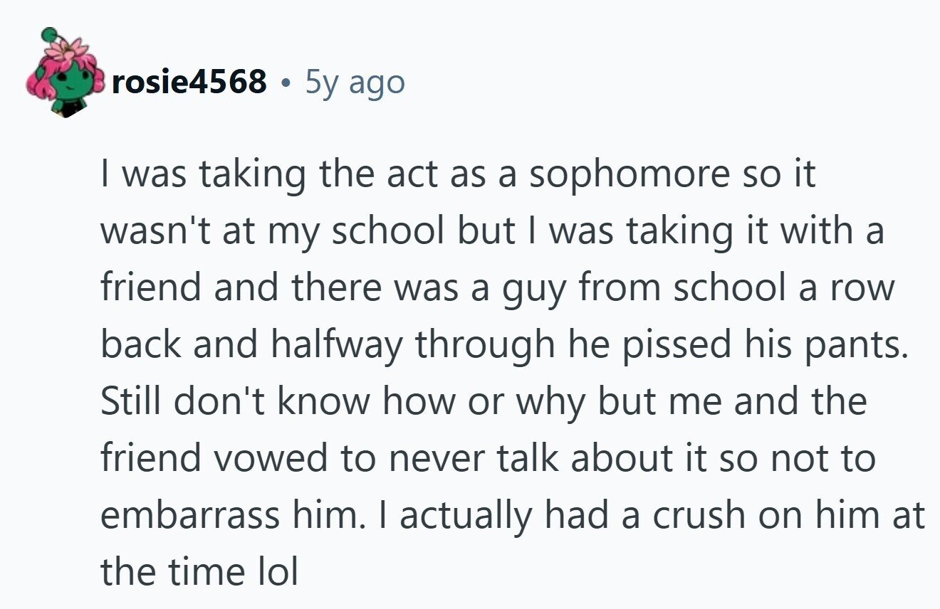 rosie4568 5y ago | was taking the act as a sophomore so it wasn't at my school but | was taking it with a friend and there was a guy from school a row back and halfway through he pissed his pants. Still don't know how or why but me and the friend vowed to never talk about it so not to embarrass him. I actually had a crush on him at the time lol 
