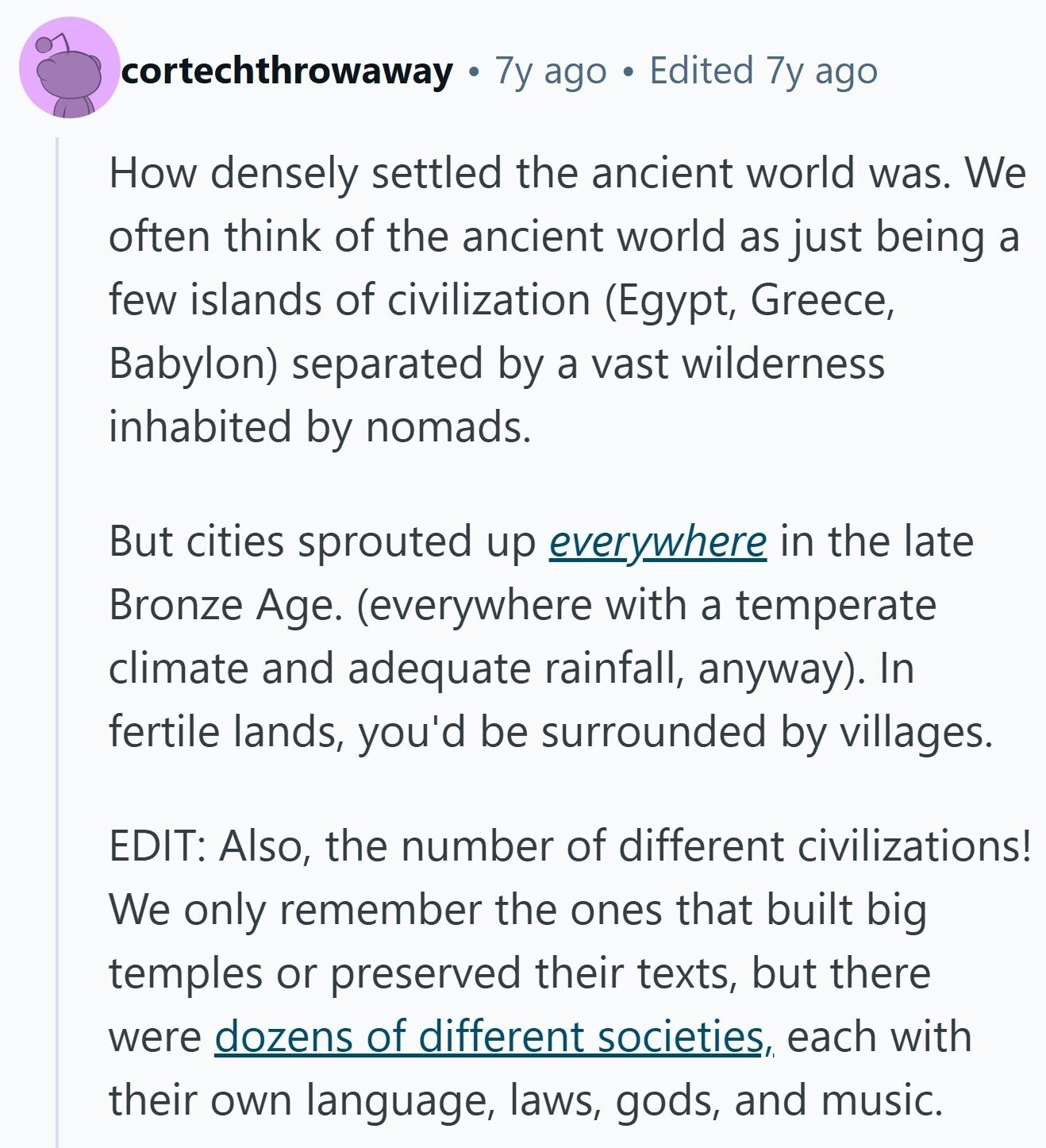 cortechthrowaway 7y ago Edited 7y ago How densely settled the ancient world was. We often think of the ancient world as just being a few islands of civilization (Egypt, Greece, Babylon) separated by a vast wilderness inhabited by nomads. But cities sprouted up everywhere in the late Bronze Age. (everywhere with a temperate climate and adequate rainfall, anyway). In fertile lands, you'd be surrounded by villages. EDIT: Also, the number of different civilizations! We only remember the ones that built big temples or preserved their texts, but there were dozens of different societies, each with their own language, laws, gods,