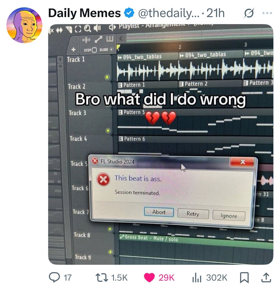 Daily Memes @thedaily... 21h s ... E 3 2 + STEP SLIDE 094_two H 094_two_tablas 094_two_tablas Track 1 3 Pattern 3 3 Pattern 2 3 Pattern 1 Track 2 Bro what did I do wrong Track 3 3 Pattern 5 Track 4 3 Pattern 6 x FL Studio 2024 x Track 5 This beat is ass. x Track 6 Session terminated. rn 31 Track 7 Abort Retry Ignore rn 8 Track 8 Gross Beat - Mute / solo Track و 17 1.5K 29K 302K 