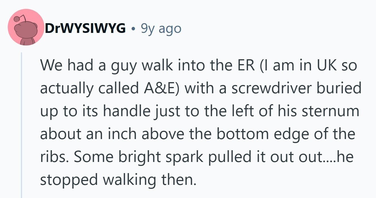 DrWYSIWYG 9y ago We had a guy walk into the ER (I am in UK so actually called A&E) with a screwdriver buried up to its handle just to the left of his sternum about an inch above the bottom edge of the ribs. Some bright spark pulled it out out....he stopped walking then. 