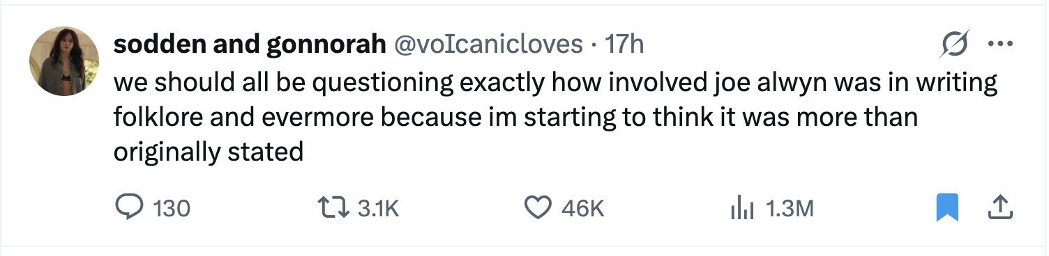 sodden and gonnorah @voIcanicloves . 17h ... we should all be questioning exactly how involved joe alwyn was in writing folklore and evermore because im starting to think it was more than originally stated 130 3.1K 46K del 1.3M 