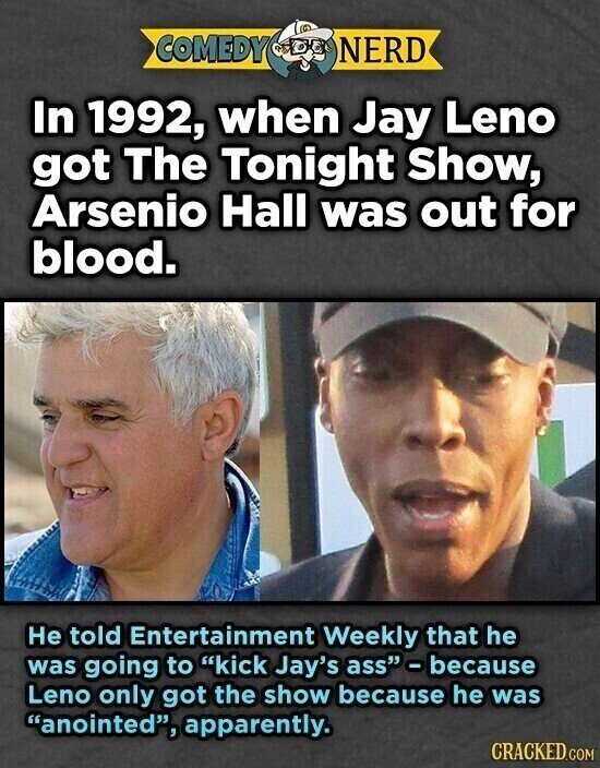 COMEDY NERD In 1992, when Jay Leno got The Tonight Show, Arsenio Hall was out for blood. Не told Entertainment Weekly that he was going to kick Jay's ass - because Leno only got the show because he was anointed, apparently. CRACKED.COM