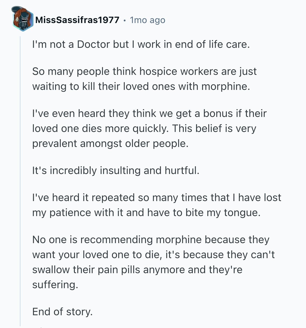 MissSassifras1977 1mo ago I'm not a Doctor but I work in end of life care. So many people think hospice workers are just waiting to kill their loved ones with morphine. I've even heard they think we get a bonus if their loved one dies more quickly. This belief is very prevalent amongst older people. It's incredibly insulting and hurtful. I've heard it repeated so many times that I have lost my patience with it and have to bite my tongue. No one is recommending morphine because they want your loved one to die, it's because they can't swallow their 