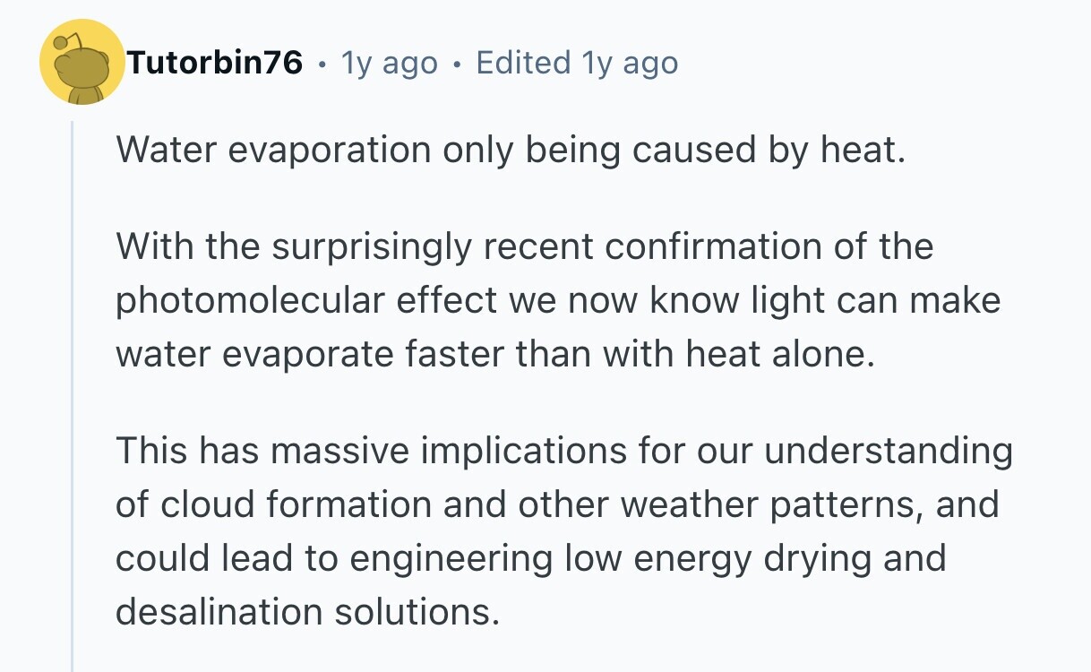Tutorbin76 . 1y ago . Edited 1y ago Water evaporation only being caused by heat. With the surprisingly recent confirmation of the photomolecular effect we now know light can make water evaporate faster than with heat alone. This has massive implications for our understanding of cloud formation and other weather patterns, and could lead to engineering low energy drying and desalination solutions.