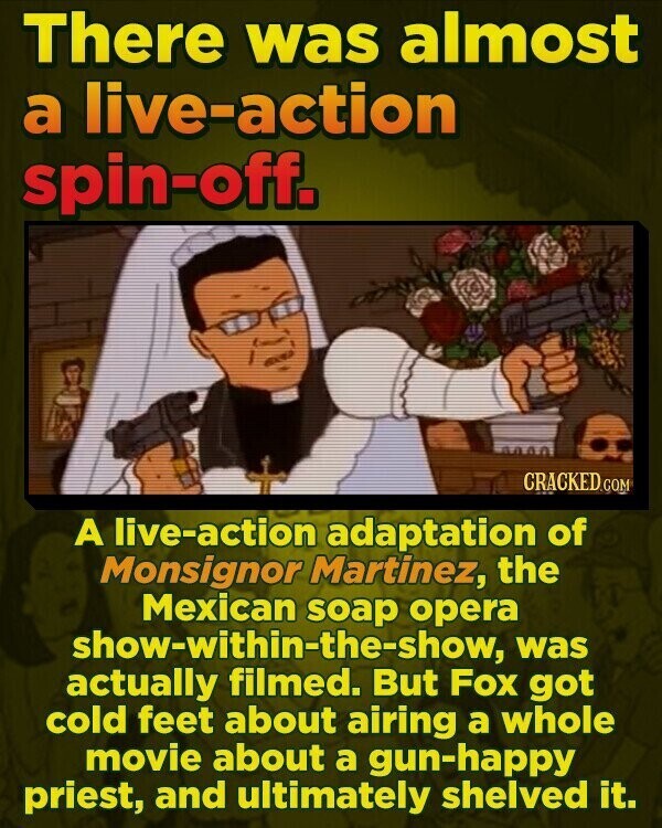 There was almost a live-action spin-off. CRACKED.COM A live-action adaptation of Monsignor Martinez, the Mexican soap opera show-within-the-show, was actually filmed. But Fox got cold feet about airing a whole movie about a gun-happy priest, and ultimately shelved it.