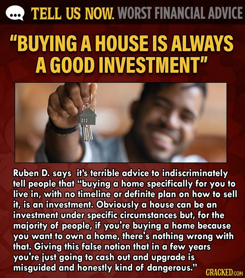 ... TELL US NOW. WORST FINANCIAL ADVICE BUYING A HOUSE IS ALWAYS A GOOD INVESTMENT Ruben D. says it's terrible advice to indiscriminately tell people that buying a home specifically for you to live in, with no timeline or definite plan on how to sell it, is an investment. Obviously a house can be an investment under specific circumstances but, for the majority of people, if you're buying a home because you want to own a home, there's nothing wrong with that. Giving this false notion that in a few years you're just going to cash out and upgrade is