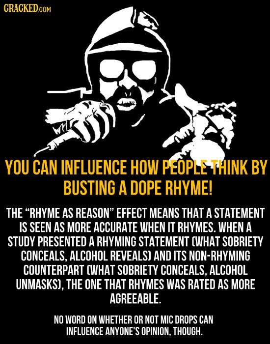 CRACKED.COM YOU CAN INFLUENCE HOW PEOPLE THINK BY BUSTING A DOPE RHYME! THE RHYME AS REASON EFFECT MEANS THAT A STATEMENT IS SEEN AS MORE ACCURATE WHEN IT RHYMES. WHEN A STUDY PRESENTED A RHYMING STATEMENT (WHAT SOBRIETY CONCEALS, ALCOHOL REVEALS) AND ITS NON-RHYMING COUNTERPART (WHAT SOBRIETY CONCEALS, ALCOHOL UNMASKS), THE ONE THAT RHYMES WAS RATED AS MORE AGREEABLE. NO WORD ON WHETHER OR NOT MIC DROPS CAN INFLUENCE ANYONE'S OPINION, THOUGH.