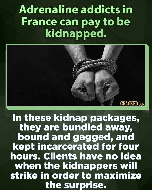 Adrenaline addicts in France can pay to be kidnapped. CRACKED.COM In these kidnap packages, they are bundled away, bound and gagged, and kept incarcerated for four hours. Clients have no idea when the kidnappers will strike in order to maximize the surprise.