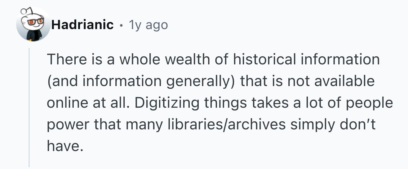 Hadrianic . 1y ago There is a whole wealth of historical information (and information generally) that is not available online at all. Digitizing things takes a lot of people power that many libraries/archives simply don't have.