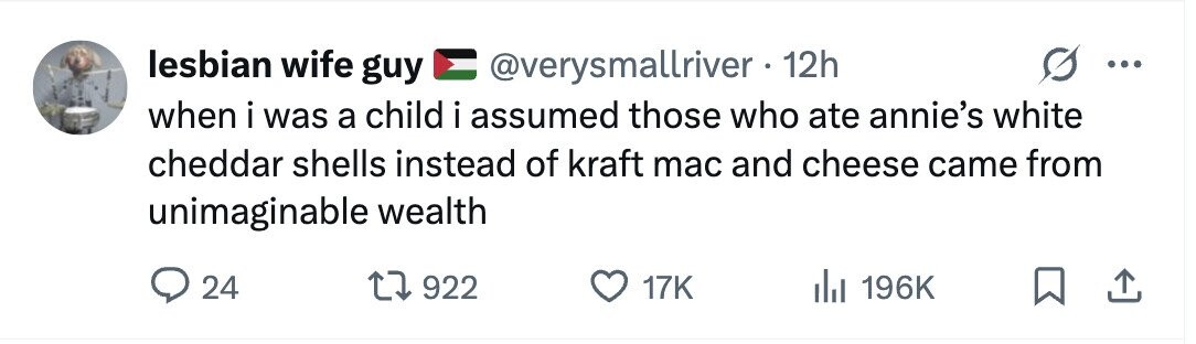 lesbian wife guy @verysmallriver . 1 12h ... when i was a child i assumed those who ate annie's white cheddar shells instead of kraft mac and cheese came from unimaginable wealth 24 922 17K 196K