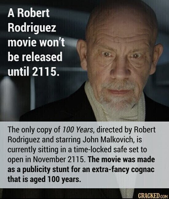 A Robert Rodriguez movie won't be released until 2115. The only copy of 100 Years, directed by Robert Rodriguez and starring John Malkovich, is currently sitting in a time-locked safe set to open in November 2115. The movie was made as a publicity stunt for an extra-fancy cognac that is aged 100 years. CRACKED.COM