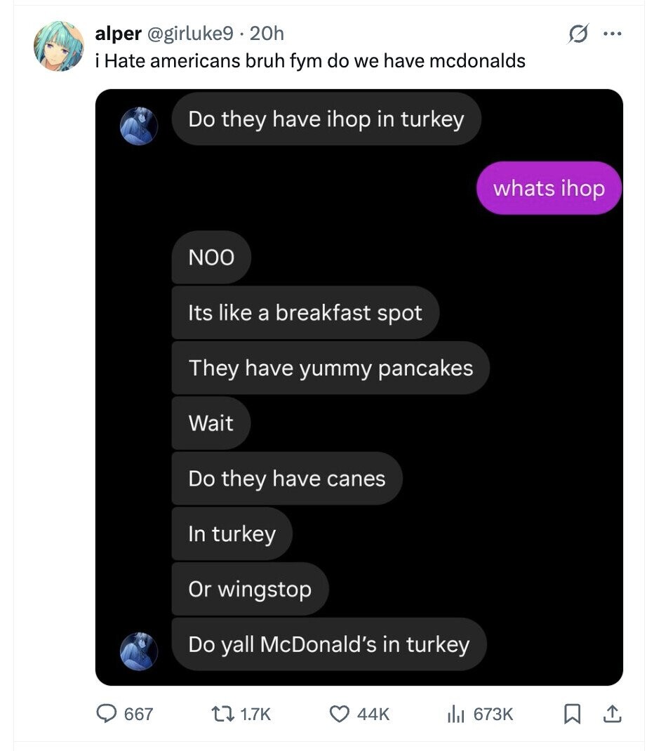 alper @girluke9 20h ... i Hate americans bruh fym do we have mcdonalds Do they have ihop in turkey whats ihop NOO Its like a breakfast spot They have yummy pancakes Wait Do they have canes In turkey Or wingstop Do yall McDonald's in turkey 667 1.7K 44K 673K