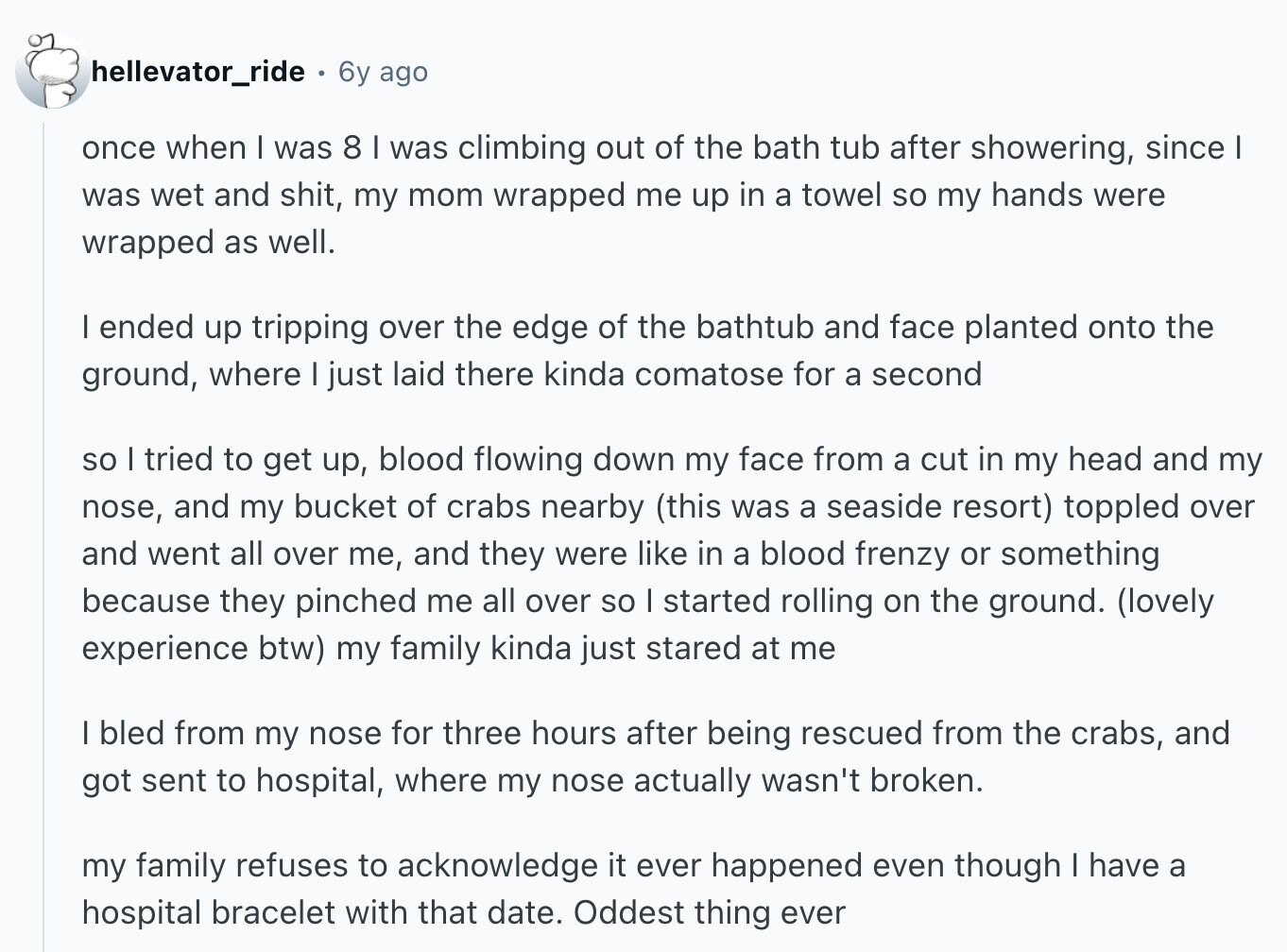 hellevator_ride 6y ago once when I was 8 I was climbing out of the bath tub after showering, since I was wet and shit, my mom wrapped me up in a towel so my hands were wrapped as well. I ended up tripping over the edge of the bathtub and face planted onto the ground, where | just laid there kinda comatose for a second so I tried to get up, blood flowing down my face from a cut in my head and my nose, and my bucket of crabs nearby (this was a seaside resort) toppled over and went