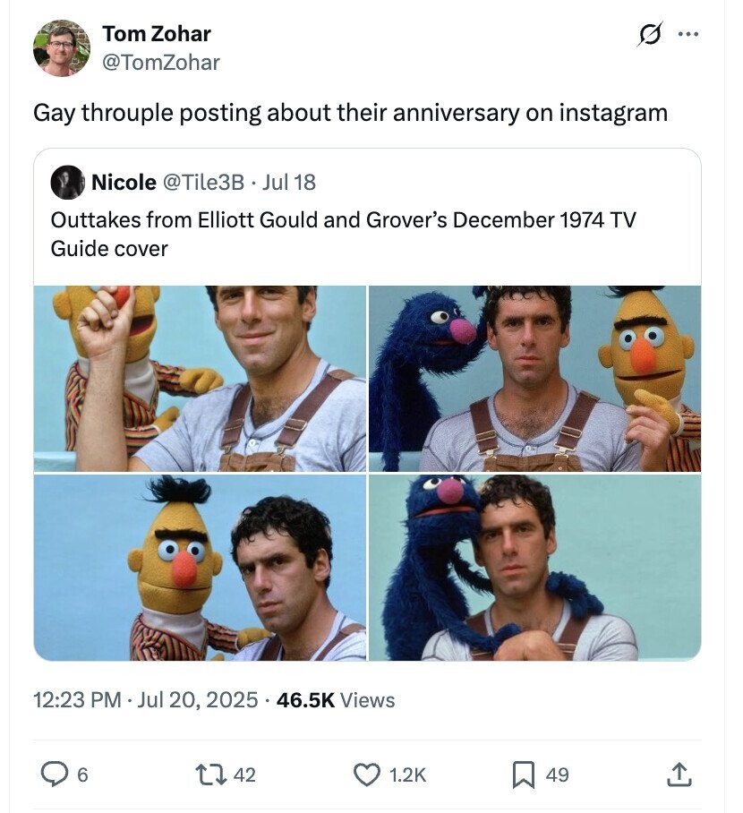 Tom Zohar ... @TomZohar Gay throuple posting about their anniversary on instagram Nicole @Tile3B·_ Jul 18 Outtakes from Elliott Gould and Grover's December 1974 TV Guide cover 12:23 PM Jul 20, 2025 46.5K Views 6 42 1.2K 49