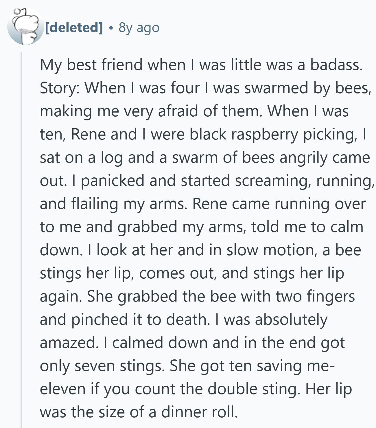 8y ago My best friend when | was little was a badass. Story: When I was four | was swarmed by bees, making me very afraid of them. When I was ten, Rene and I were black raspberry picking, I sat on a log and a swarm of bees angrily came out. I panicked and started screaming, running, and flailing my arms. Rene came running over to me and grabbed my arms, told me to calm down. I look at her and in slow motion, a bee stings her lip, comes out, and stings her lip again. She grabbed