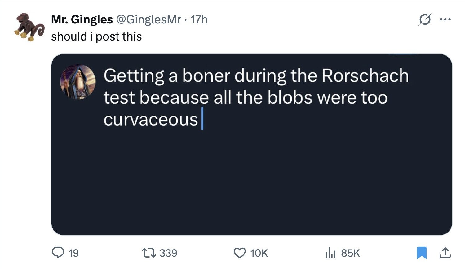 Mr. Gingles @GinglesMr 17h ... should i post this Getting a boner during the Rorschach test because all the blobs were too curvaceous 19 339 10K del 85K