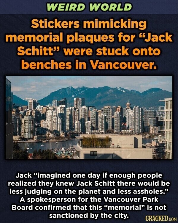 WEIRD WORLD Stickers mimicking memorial plaques for Jack Schitt were stuck onto benches in Vancouver. Jack imagined one day if enough people realized they knew Jack Schitt there would be less judging on the planet and less assholes. A spokesperson for the Vancouver Park Board confirmed that this memorial is not sanctioned by the city. CRACKED.COM