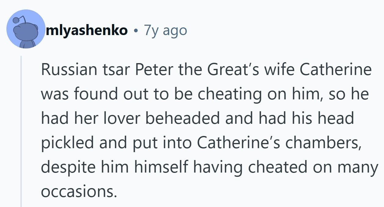 mlyashenko 7y ago Russian tsar Peter the Great's wife Catherine was found out to be cheating on him, so he had her lover beheaded and had his head pickled and put into Catherine's chambers, despite him himself having cheated on many occasions. 