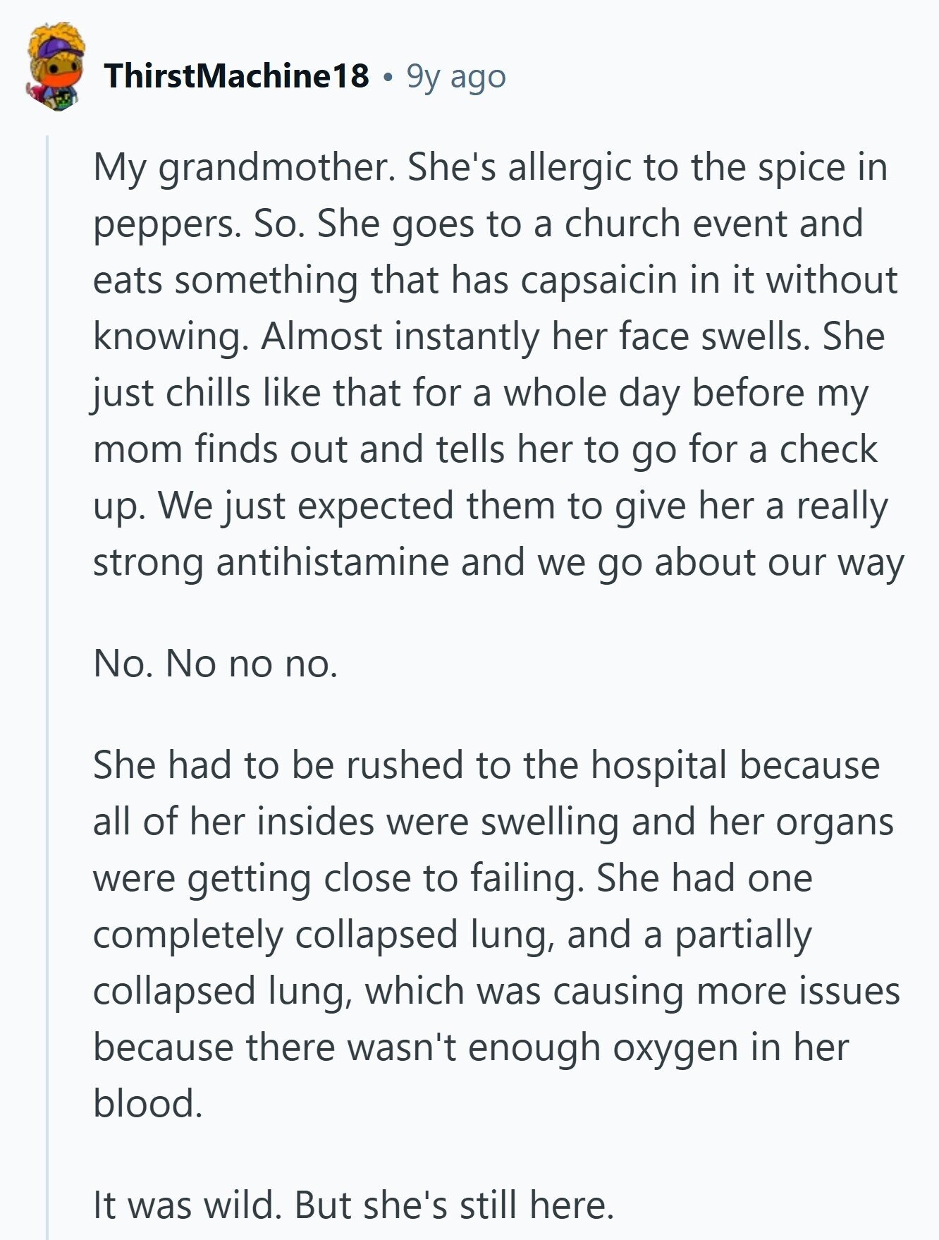 ThirstMachine18 9y ago My grandmother. She's allergic to the spice in peppers. So. She goes to a church event and eats something that has capsaicin in it without knowing. Almost instantly her face swells. She just chills like that for a whole day before my mom finds out and tells her to go for a check up. We just expected them to give her a really strong antihistamine and we go about our way No. No no no. She had to be rushed to the hospital because all of her insides were swelling and her organs were getting close to 