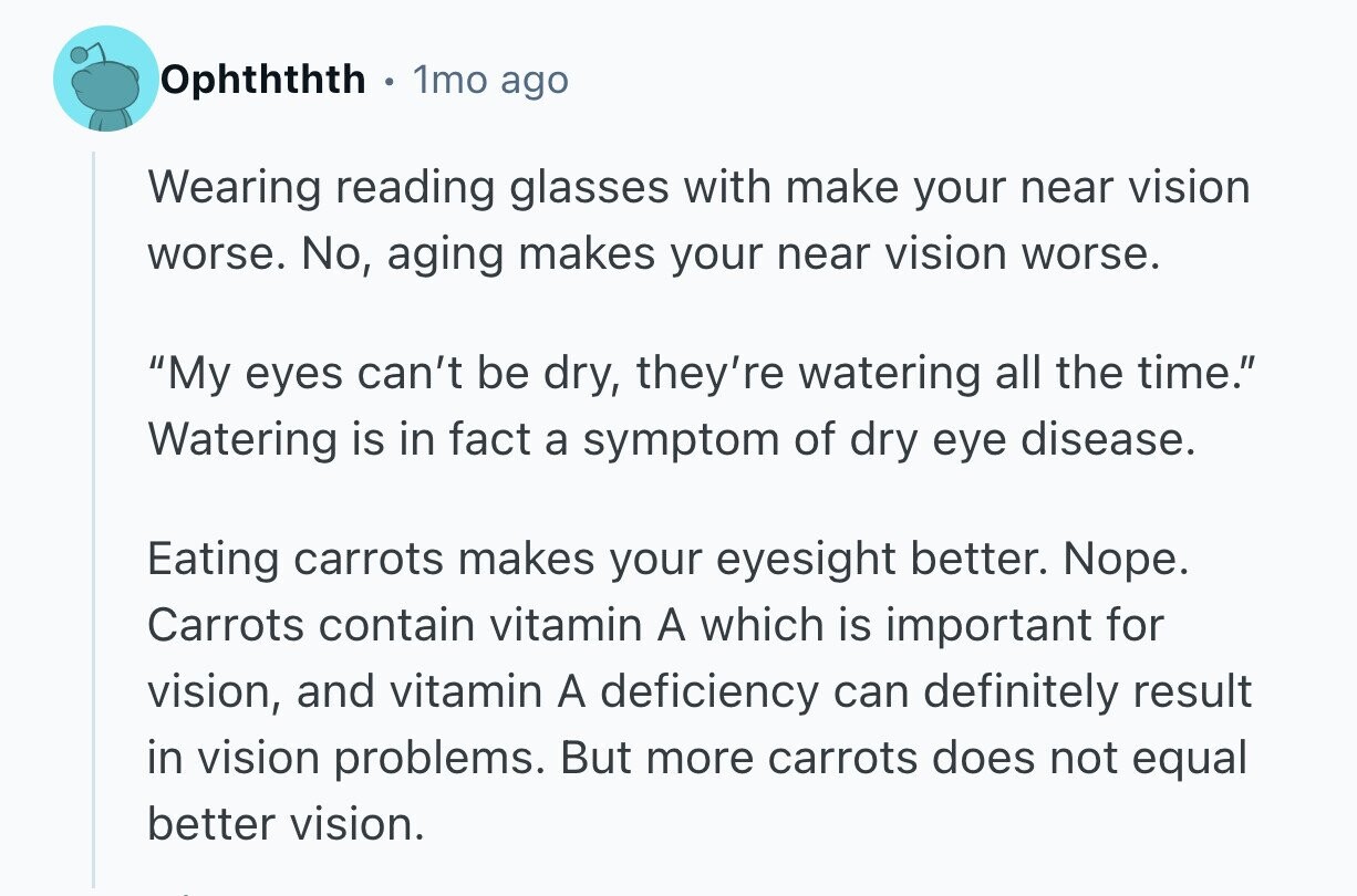 Ophththth G 1mo ago Wearing reading glasses with make your near vision worse. No, aging makes your near vision worse. My eyes can't be dry, they're watering all the time. Watering is in fact a symptom of dry eye disease. Eating carrots makes your eyesight better. Nope. Carrots contain vitamin A which is important for vision, and vitamin A deficiency can definitely result in vision problems. But more carrots does not equal better vision. 