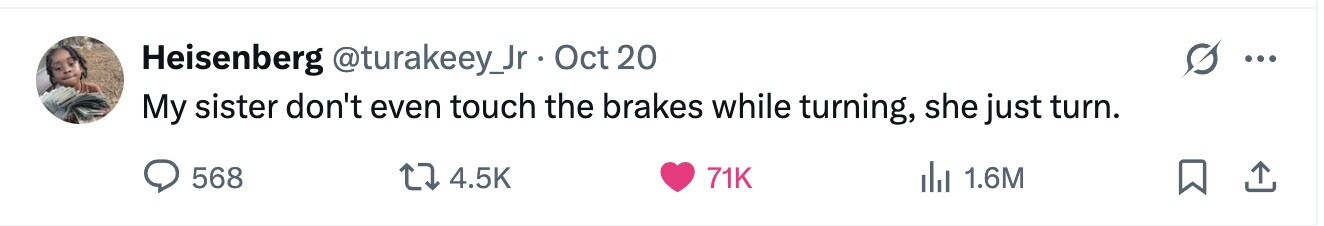 Heisenberg @turakeey_Jr Oct 20 ... My sister don't even touch the brakes while turning, she just turn. 568 4.5K 71K del 1.6M