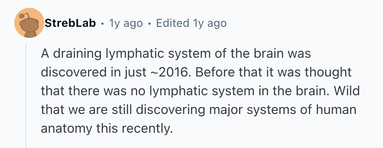 StrebLab 1y ago . Edited 1y ago A draining lymphatic system of the brain was discovered in just ~2016. Before that it was thought that there was no lymphatic system in the brain. Wild that we are still discovering major systems of human anatomy this recently.