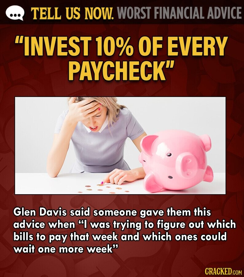 ... TELL US NOW. WORST FINANCIAL ADVICE INVEST 10% OF EVERY PAYCHECK Glen Davis said someone gave them this advice when I was trying to figure out which bills to pay that week and which ones could wait one more week CRACKED.COM