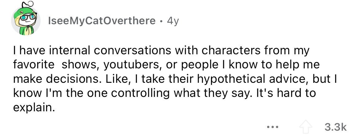 IseeMyCatOverthere . 4y I have internal conversations with characters from my favorite shows, youtubers, or people I know to help me make decisions. Like, I take their hypothetical advice, but I know I'm the one controlling what they say. It's hard to explain. ... 3.3k