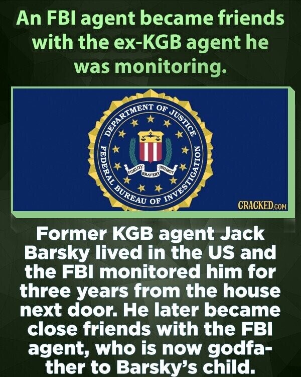 An FBI agent became friends with the ex-KGB agent he was monitoring. DEPARTMENT FEDERAL BUREAU FIDELITY BRAVERY OF OF INTEGRITY INVESTIGATION JUSTICE CRACKED.COM Former KGB agent Jack Barsky lived in the US and the FBI monitored him for three years from the house next door. Не later became close friends with the FBI agent, who is now godfa- ther to Barsky's child.