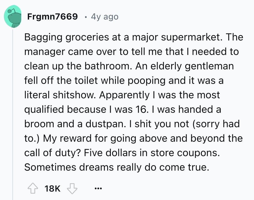 Frgmn7669 4y ago Bagging groceries at a major supermarket. The manager came over to tell me that I needed to clean up the bathroom. An elderly gentleman fell off the toilet while pooping and it was a literal shitshow. Apparently I was the most qualified because I was 16. I was handed a broom and a dustpan. I shit you not (sorry had to.) My reward for going above and beyond the call of duty? Five dollars in store coupons. Sometimes dreams really do come true. 18K ...