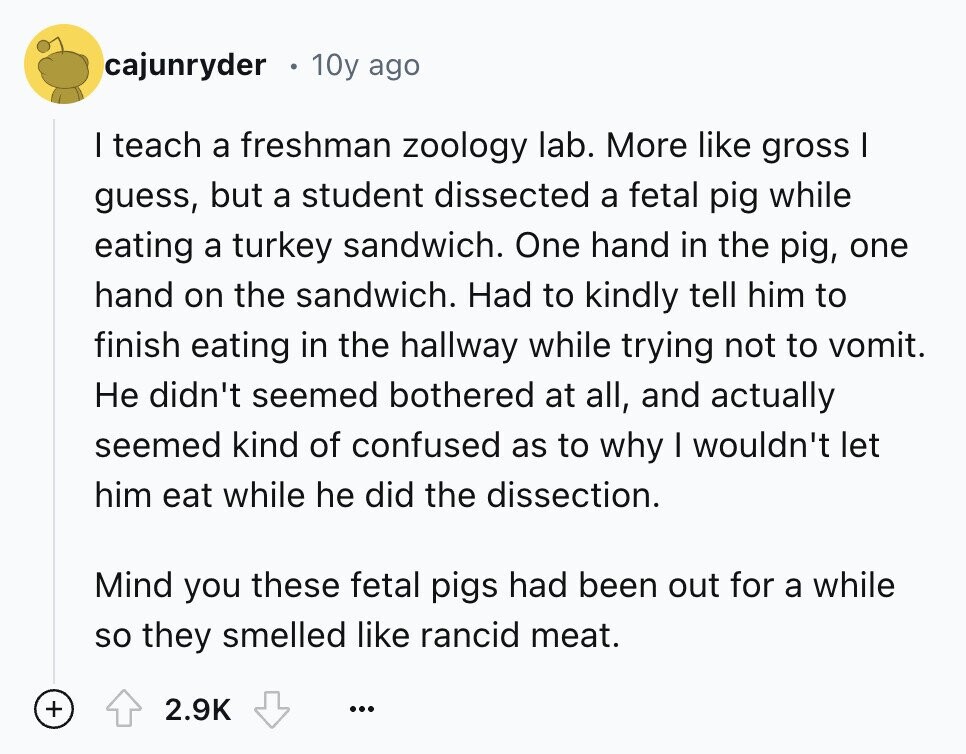 cajunryder 10y ago I teach a freshman zoology lab. More like gross I guess, but a student dissected a fetal pig while eating a turkey sandwich. One hand in the pig, one hand on the sandwich. Had to kindly tell him to finish eating in the hallway while trying not to vomit. Не didn't seemed bothered at all, and actually seemed kind of confused as to why I wouldn't let him eat while he did the dissection. Mind you these fetal pigs had been out for a while so they smelled like rancid meat. + 2.9K ...