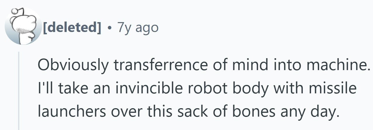 7y ago Obviously transferrence of mind into machine. I'll take an invincible robot body with missile launchers over this sack of bones any day.