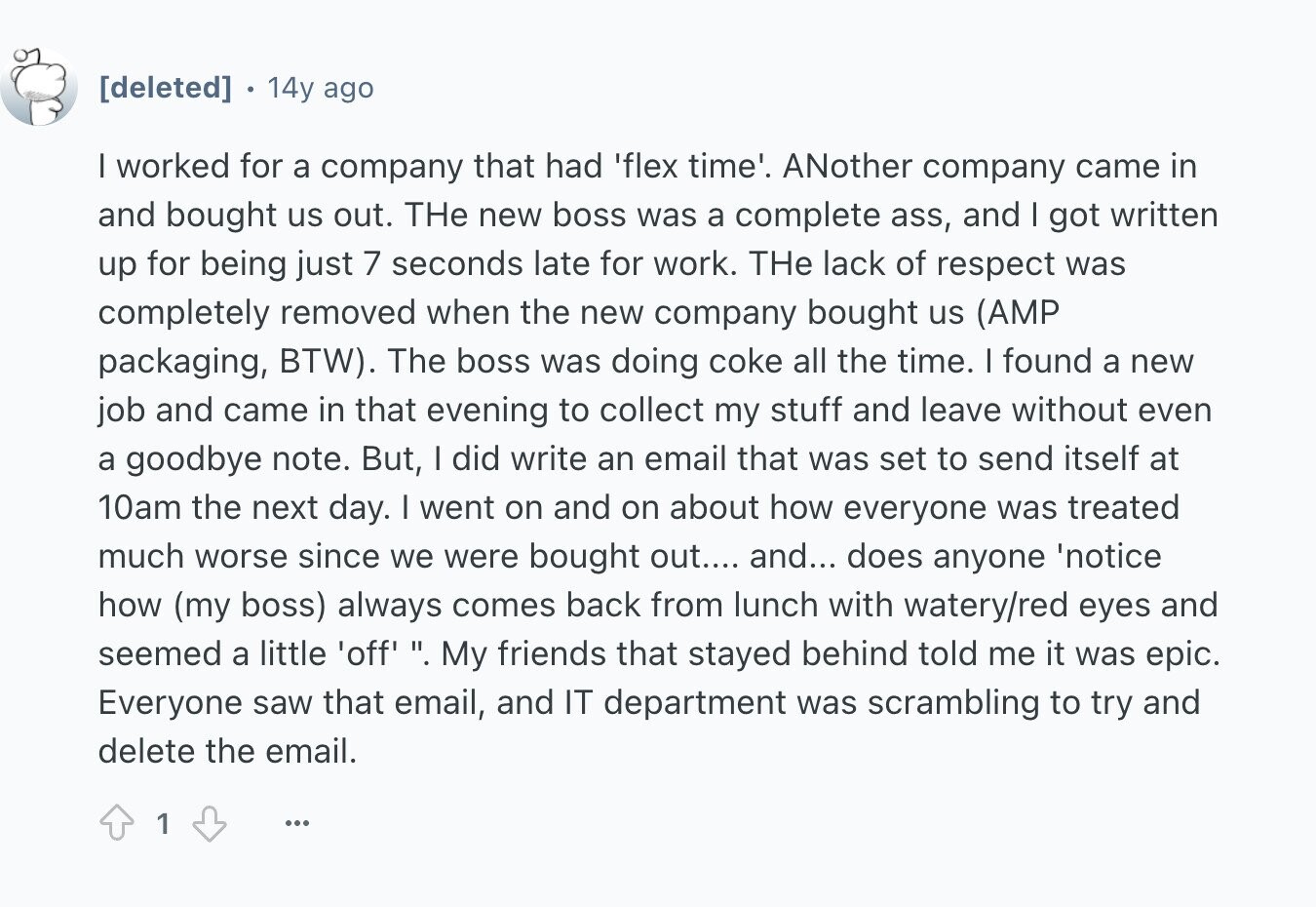 14y ago I worked for a company that had 'flex time'. ANother company came in and bought us out. THe new boss was a complete ass, and I got written up for being just 7 seconds late for work. THe lack of respect was completely removed when the new company bought us (AMP packaging, BTW). The boss was doing coke all the time. I found a new job and came in that evening to collect my stuff and leave without even a goodbye note. But, | did write an email that was set to send itself at 10am the