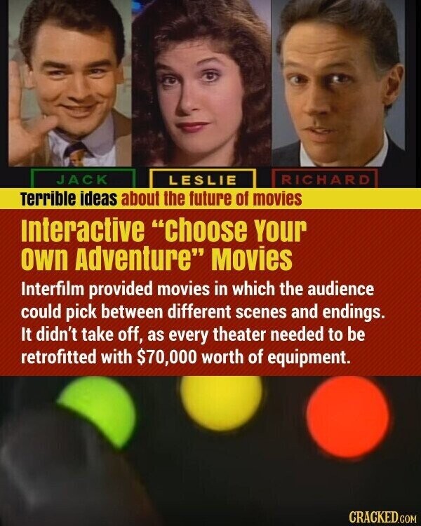 JACK RICHARD LESLIE Terrible ideas about the future of movies Interactive choose Your own Adventure Movies Interfilm provided movies in which the audience could pick between different scenes and endings. It didn't take off, as every theater needed to be retrofitted with $70,000 worth of equipment. CRACKED.COM