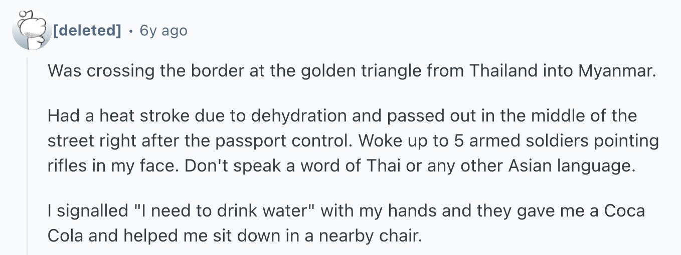 6y ago Was crossing the border at the golden triangle from Thailand into Myanmar. Had a heat stroke due to dehydration and passed out in the middle of the street right after the passport control. Woke up to 5 armed soldiers pointing rifles in my face. Don't speak a word of Thai or any other Asian language. I signalled I need to drink water with my hands and they gave me a Coca Cola and helped me sit down in a nearby chair.