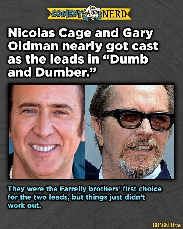 COMEDY NERD Nicolas Cage and Gary Oldman nearly got cast as the leads in Dumb and Dumber. They were the Farrelly brothers' first choice for the two leads, but things just didn't work out. CRACKED.COM