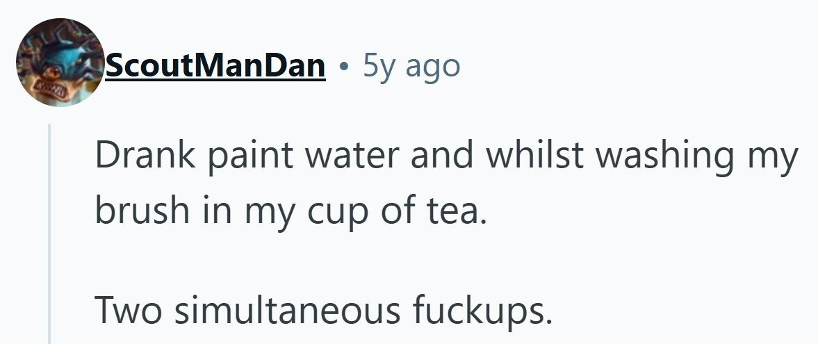 ScoutManDan . 5y ago SMART Drank paint water and whilst washing my brush in my cup of tea. Two simultaneous fuckups.