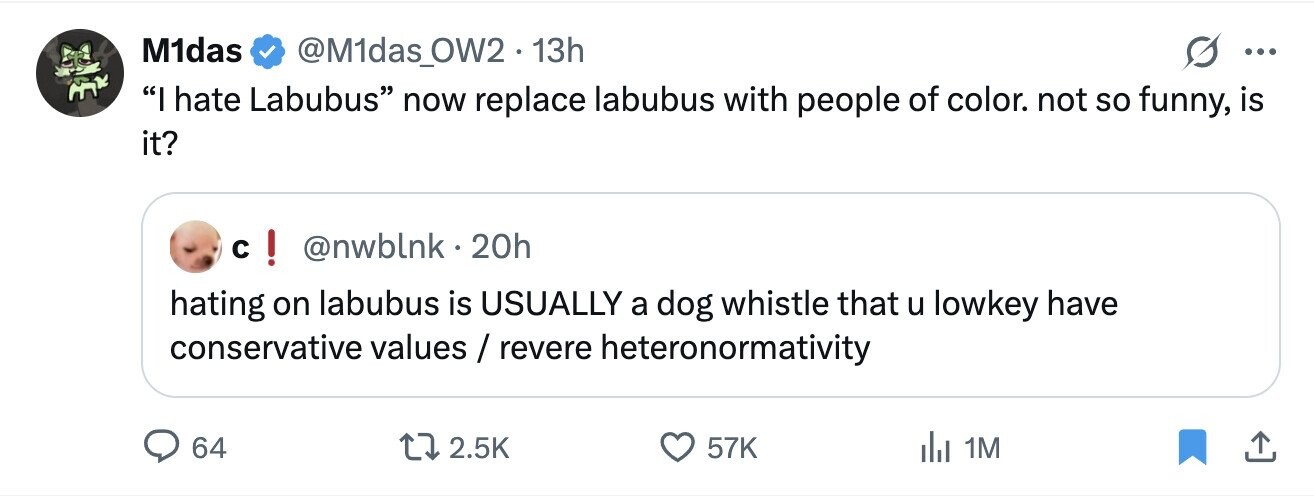 M1das @M1das_OW2.13h ... I hate Labubus now replace labubus with people of color. not so funny, is it? c ! @nwblnk . 2 20h hating on labubus is USUALLY a dog whistle that u lowkey have conservative values / revere heteronormativity 64 2.5K 57K dal 1M