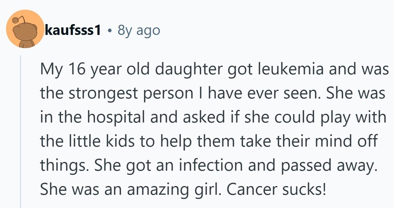 kaufsss1 . 8y ago My 16 year old daughter got leukemia and was the strongest person I have ever seen. She was in the hospital and asked if she could play with the little kids to help them take their mind off things. She got an infection and passed away. She was an amazing girl. Cancer sucks!