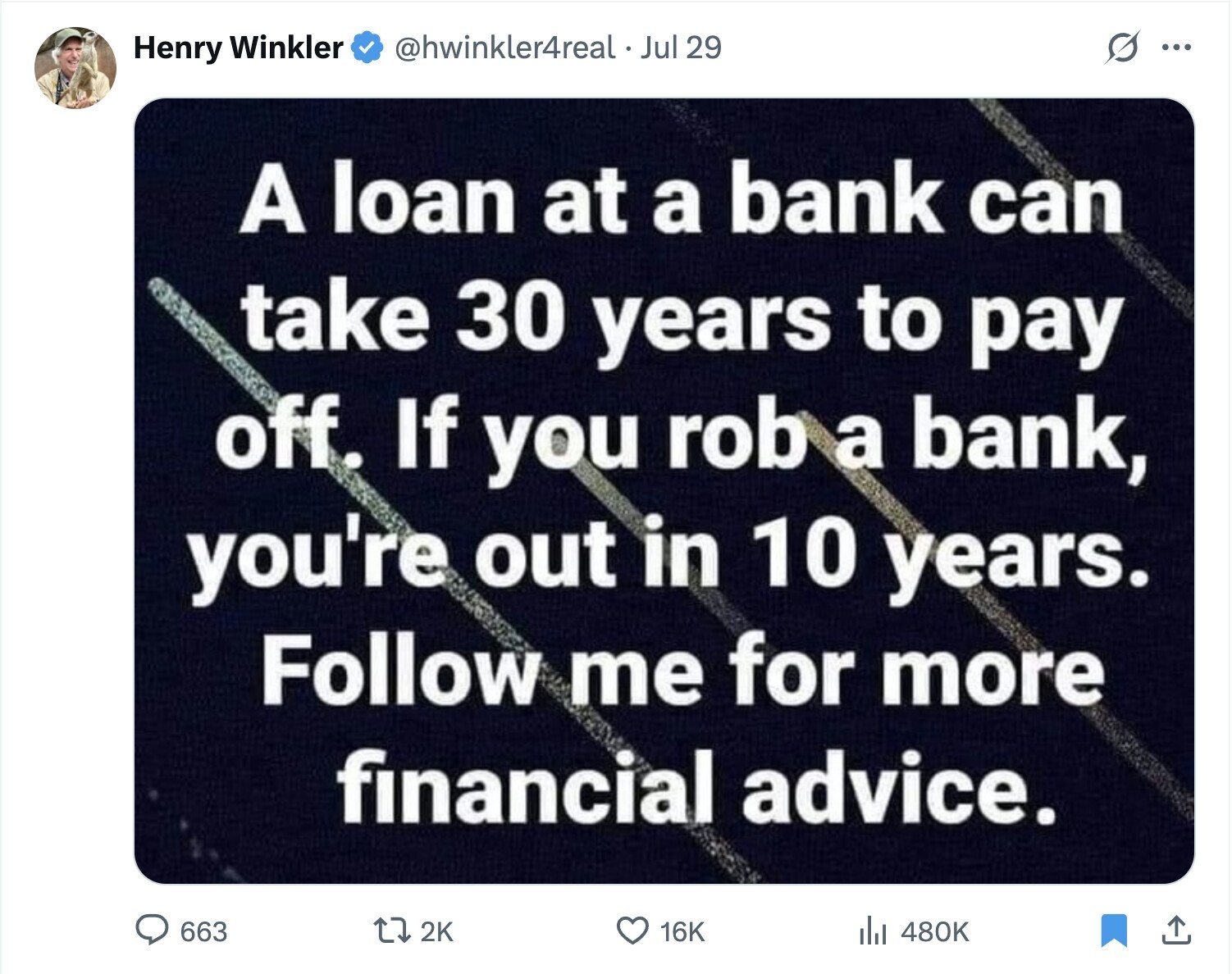 s ... @hwinkler4real. Jul 29 Henry Winkler A loan at a bank can take 30 years to pay off. If you rob a bank, you're out in 10 years. Follow me for more financial advice. 663 2K 16K 480K