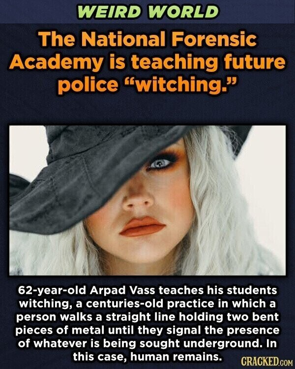 WEIRD WORLD The National Forensic Academy is teaching future police witching. 62-year-old Arpad Vass teaches his students witching, a centuries-old practice in which a person walks a straight line holding two bent pieces of metal until they signal the presence of whatever is being sought underground. In this case, human remains. CRACKED.COM