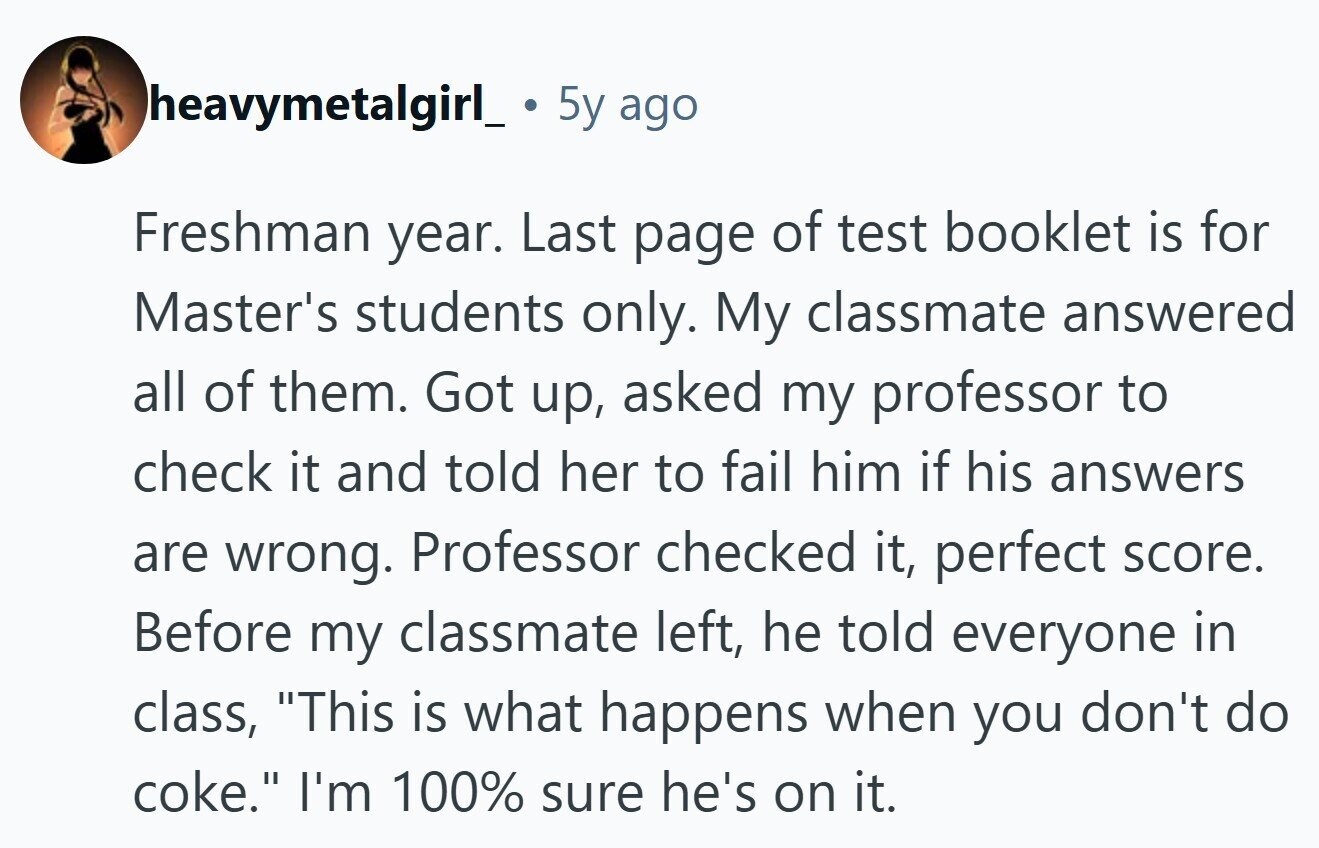 heavymetalgirl_ 5y ago Freshman year. Last page of test booklet is for Master's students only. My classmate answered all of them. Got up, asked my professor to check it and told her to fail him if his answers are wrong. Professor checked it, perfect score. Before my classmate left, he told everyone in class, This is what happens when you don't do coke. I'm 100% sure he's on it. 