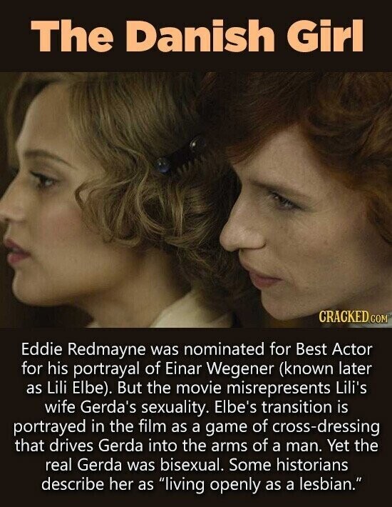 The Danish Girl CRACKED.COM Eddie Redmayne was nominated for Best Actor for his portrayal of Einar Wegener (known later as Lili Elbe). But the movie misrepresents Lili's wife Gerda's sexuality. Elbe's transition is portrayed in the film as a game of cross-dressing that drives Gerda into the arms of a man. Yet the real Gerda was bisexual. Some historians describe her as living openly as a lesbian.