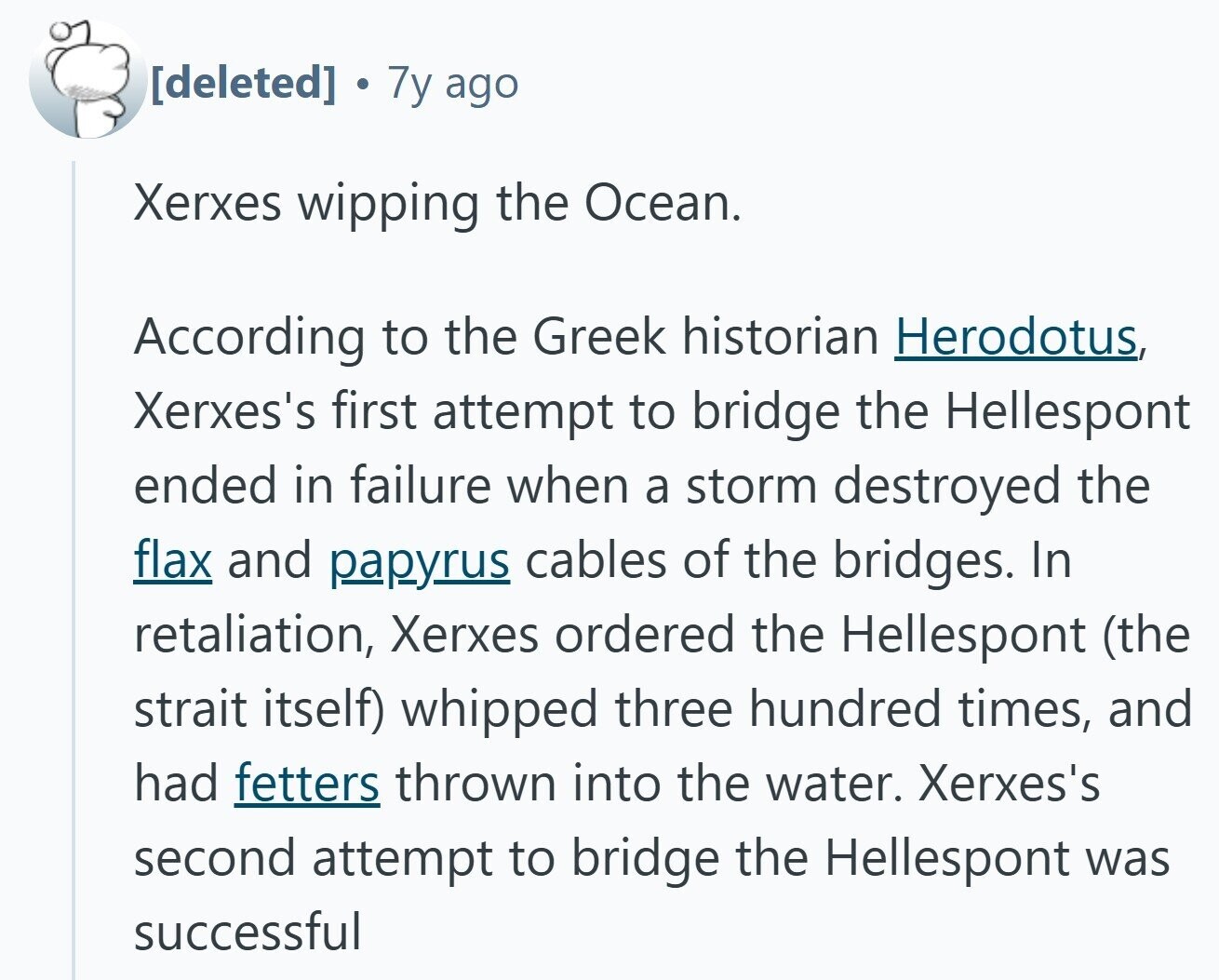  NO 7y ago Xerxes wipping the Ocean. According to the Greek historian Herodotus, Xerxes's first attempt to bridge the Hellespont ended in failure when a storm destroyed the flax and papyrus cables of the bridges. In retaliation, Xerxes ordered the Hellespont (the strait itself) whipped three hundred times, and had fetters thrown into the water. Xerxes's second attempt to bridge the Hellespont was successful 