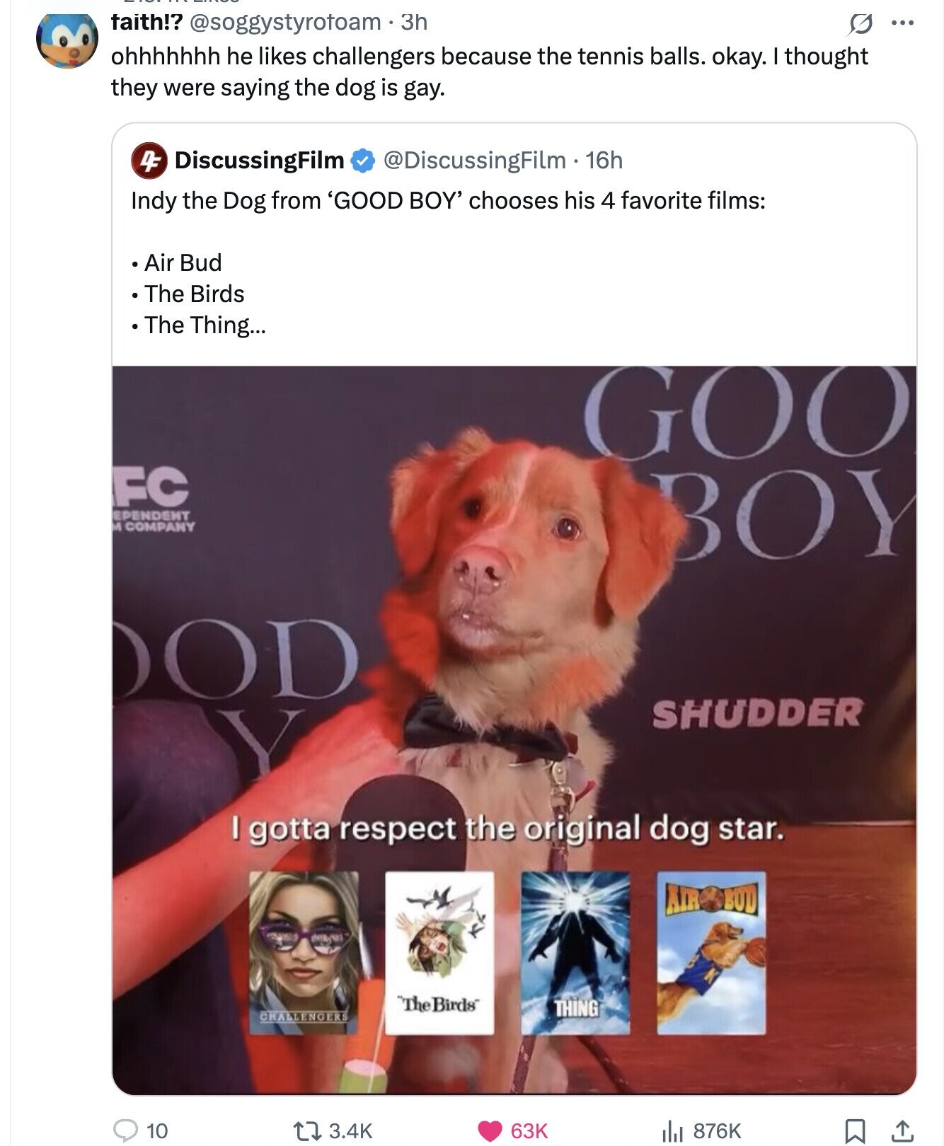 taith!? @soggystyrotoam 3h 0 ... ohhhhhhh he likes challengers because the tennis balls. okay. I thought they were saying the dog is gay. DF DiscussingFilm @DiscussingFilm 16h Indy the Dog from 'GOOD BOY' chooses his 4 favorite films: Air Bud The Birds The Thing... GOO FC EPENDENT M COMPANY BOY OD SHUDDER I gotta respect the original dog star. AIR BUD The Birds THING CHALLENGERS 10 3.4K 63K 876K 