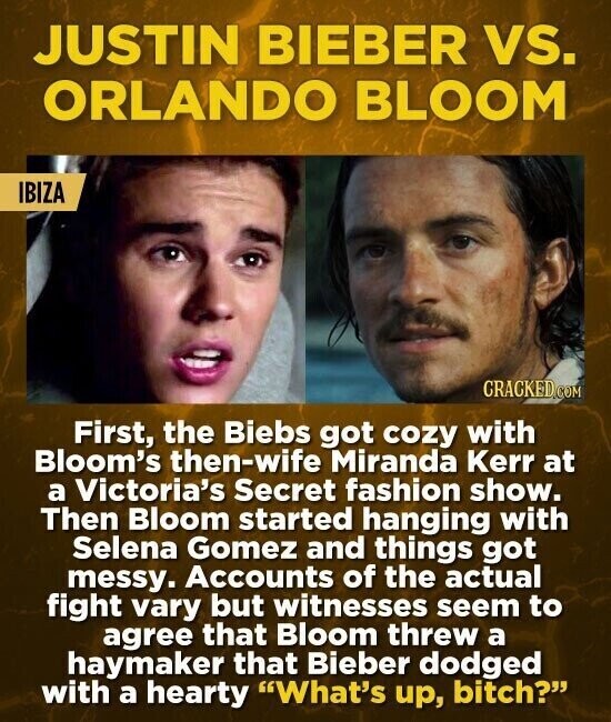 JUSTIN BIEBER vs. ORLANDO BLOOM IBIZA CRACKED.COM First, the Biebs got cozy with Bloom's then-wife Miranda Kerr at a Victoria's Secret fashion show. Then Bloom started hanging with Selena Gomez and things got messy. Accounts of the actual fight vary but witnesses seem to agree that Bloom threw a haymaker that Bieber dodged with a hearty What's up, bitch?