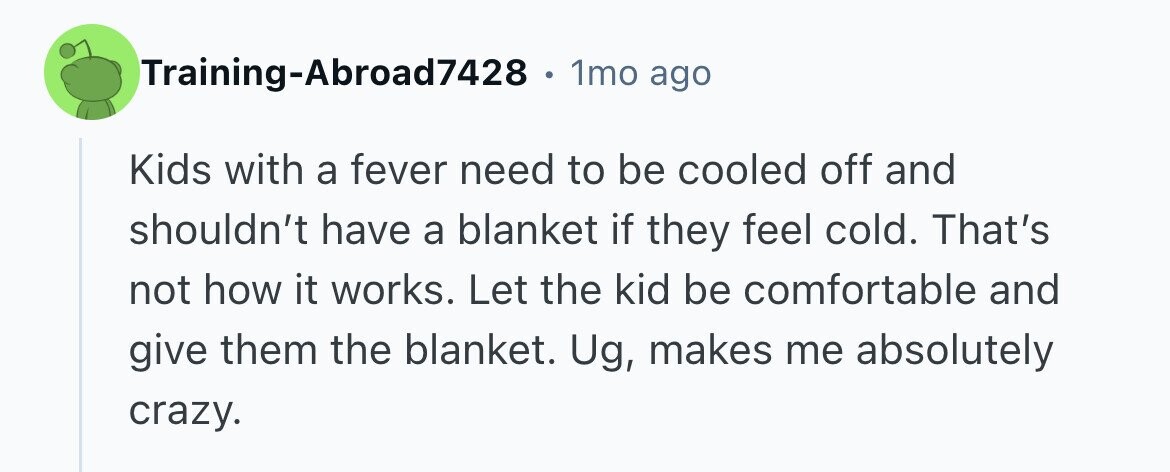Training-Abroad7428 e 1mo ago Kids with a fever need to be cooled off and shouldn't have a blanket if they feel cold. That's not how it works. Let the kid be comfortable and give them the blanket. Ug, makes me absolutely crazy. 